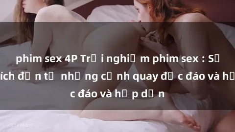 phim sex 4P Trải nghiệm phim sex : Sự kích thích đến từ những cảnh quay độc đáo và hấp dẫn