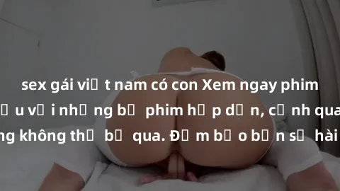 sex gái việt nam có con Xem ngay phim sex bukkake hàng đầu với những bộ phim hấp dẫn, cảnh quay nóng bỏng không thể bỏ qua. Đảm bảo bạn sẽ hài lòng với trải nghiệm mới lạ này!