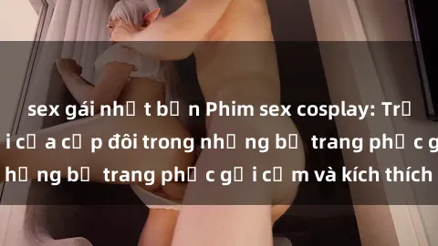 sex gái nhật bản Phim sex cosplay: Trải nghiệm tuyệt vời của cặp đôi trong những bộ trang phục gợi cảm và kích thích