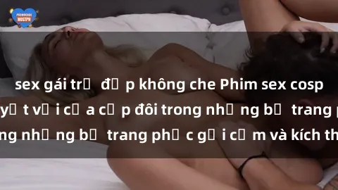sex gái trẻ đẹp không che Phim sex cosplay: Trải nghiệm tuyệt vời của cặp đôi trong những bộ trang phục gợi cảm và kích thích