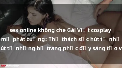 sex online không che Gái Việt cosplay sexy khiến fan hâm mộ phát cuồng: Thử thách sức hút từ những bộ trang phục đầy sáng tạo và quyến rũ!