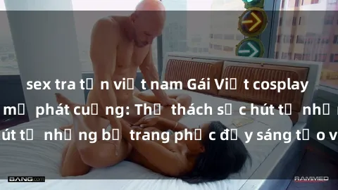 sex tra tấn việt nam Gái Việt cosplay sexy khiến fan hâm mộ phát cuồng: Thử thách sức hút từ những bộ trang phục đầy sáng tạo và quyến rũ!