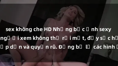 sex không che HD Những bức ảnh sexy tá gợi cảm khiến người xem không thể rời mắt, đầy sức hấp dẫn và quyến rũ. Đừng bỏ lỡ các hình ảnh nóng bỏng này!