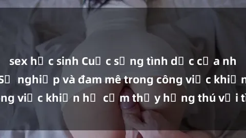 sex học sinh Cuộc sống tình dục của nhân viên văn phòng: Sự nghiệp và đam mê trong công việc khiến họ cảm thấy hứng thú với tình dục?