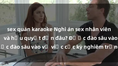 sex quán karaoke Nghi án sex nhân viên nhà hàng: Hậu quả và hậu quyết đến đâu? Được đào sâu vào vụ việc cực kỳ nghiêm trọng này.