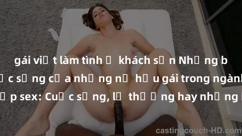 gái việt làm tình ở khách sạn Những bí mật đằng sau cuộc sống của những nữ hầu gái trong ngành công nghiệp sex: Cuộc sống, lẽ thường hay những khó khăn mà họ phải đối mặt.
