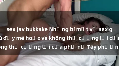 sex jav bukkake Những bí mật về sex gái Tây: Sự quyến rũ đầy mê hoặc và không thể cưỡng lại của phụ nữ Tây phương