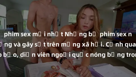 phim sex mới nhất Những bộ phim sex ngoại quốc nổi tiếng và gây sốt trên mạng xã hội. Cảnh quay táo bạo, diễn viên ngoại quốc nóng bỏng trong các tác phẩm đỉnh cao.