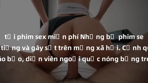 tải phim sex miễn phí Những bộ phim sex ngoại quốc nổi tiếng và gây sốt trên mạng xã hội. Cảnh quay táo bạo, diễn viên ngoại quốc nóng bỏng trong các tác phẩm đỉnh cao.