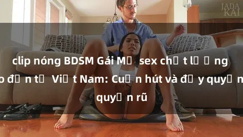 clip nóng BDSM Gái Mỹ sex chất lượng cao đến từ Việt Nam: Cuốn hút và đầy quyến rũ
