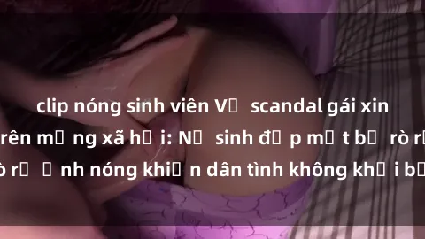 clip nóng sinh viên Vụ scandal gái xinh lộ hàng gây sốt trên mạng xã hội: Nữ sinh đẹp mắt bị rò rỉ ảnh nóng khiến dân tình không khỏi bất ngờ và phẫn nộ!