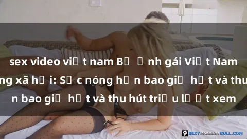 sex video việt nam Bộ ảnh gái Việt Nam nude gây sốt mạng xã hội: Sắc nóng hơn bao giờ hết và thu hút triệu lượt xem