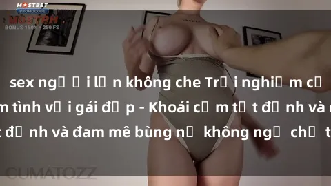 sex người lớn không che Trải nghiệm cực kỳ thú vị khi làm tình với gái đẹp - Khoái cảm tột đỉnh và đam mê bùng nổ không ngờ chỉ trong một đêm!
