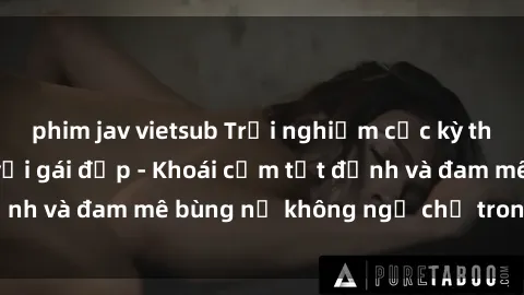 phim jav vietsub Trải nghiệm cực kỳ thú vị khi làm tình với gái đẹp - Khoái cảm tột đỉnh và đam mê bùng nổ không ngờ chỉ trong một đêm!