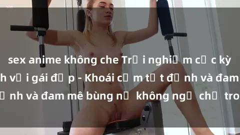 sex anime không che Trải nghiệm cực kỳ thú vị khi làm tình với gái đẹp - Khoái cảm tột đỉnh và đam mê bùng nổ không ngờ chỉ trong một đêm!
