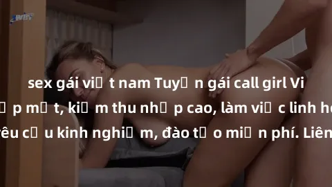 sex gái việt nam Tuyển gái call girl Việt Nam gợi cảm, đẹp mắt, kiếm thu nhập cao, làm việc linh hoạt, không yêu cầu kinh nghiệm, đào tạo miễn phí. Liên hệ ngay để biết thêm chi tiết!