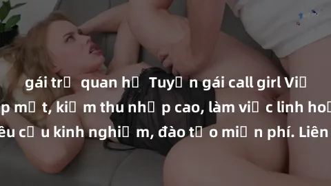 gái trẻ quan hệ Tuyển gái call girl Việt Nam gợi cảm, đẹp mắt, kiếm thu nhập cao, làm việc linh hoạt, không yêu cầu kinh nghiệm, đào tạo miễn phí. Liên hệ ngay để biết thêm chi tiết!