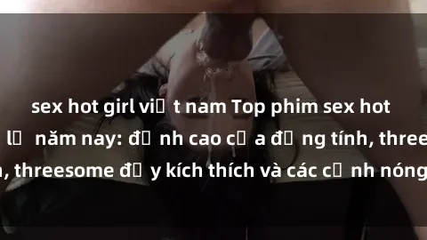 sex hot girl việt nam Top phim sex hot nhất không thể bỏ lỡ năm nay: đỉnh cao của đồng tính, threesome đầy kích thích và các cảnh nóng đang gây sốt!