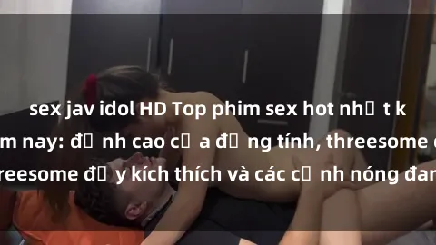 sex jav idol HD Top phim sex hot nhất không thể bỏ lỡ năm nay: đỉnh cao của đồng tính, threesome đầy kích thích và các cảnh nóng đang gây sốt!