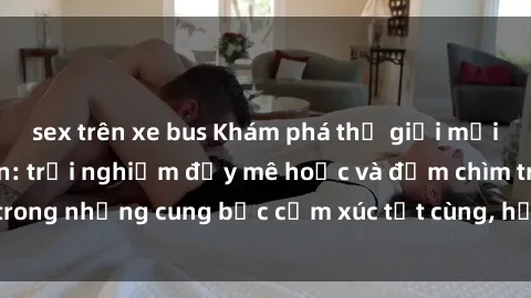 sex trên xe bus Khám phá thế giới mới với sex người lớn: trải nghiệm đầy mê hoặc và đắm chìm trong những cung bậc cảm xúc tột cùng, hứng khởi và cuốn hút.