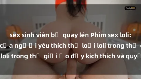 sex sinh viên bị quay lén Phim sex loli: thỏa mãn đam mê của người yêu thích thể loại loli trong thế giới ảo đầy kích thích và quyến rũ.
