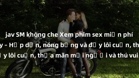 jav SM không che Xem phim sex miễn phí online ngay tại đây – Hấp dẫn, nóng bỏng và đầy lôi cuốn, thỏa mãn mọi người và thú vui của bạn!
