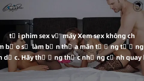 tải phim sex về máy Xem sex không che HD miễn phí đảm bảo sẽ làm bạn thỏa mãn tưởng tượng và nhu cầu tình dục. Hãy thưởng thức những cảnh quay hấp dẫn và mãnh liệt ngay bây giờ!