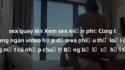 sex quay lén Xem sex miễn phí: Cùng trải nghiệm với hàng ngàn video hấp dẫn và nhiều thể loại đa dạng chỉ trong một cú nhấp chuột! Đừng bỏ lỡ cơ hội thưởng thức tuyệt vời này ngay hôm nay!