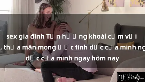 sex gia đình Tận hưởng khoái cảm với gái xinh sex, thỏa mãn mong ước tình dục của mình ngay hôm nay