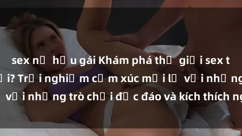 sex nữ hầu gái Khám phá thế giới sex trực tuyến: Hơn tuổi? Trải nghiệm cảm xúc mới lạ với những trò chơi độc đáo và kích thích người lớn