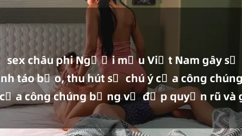 sex châu phi Người mẫu Việt Nam gây sốt với loạt shoot ảnh táo bạo, thu hút sự chú ý của công chúng bằng vẻ đẹp quyến rũ và gợi cảm.