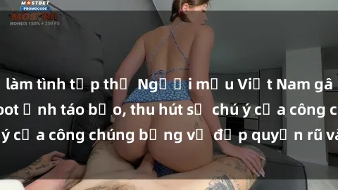 làm tình tập thể Người mẫu Việt Nam gây sốt với loạt shoot ảnh táo bạo, thu hút sự chú ý của công chúng bằng vẻ đẹp quyến rũ và gợi cảm.