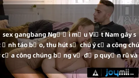 sex gangbang Người mẫu Việt Nam gây sốt với loạt shoot ảnh táo bạo, thu hút sự chú ý của công chúng bằng vẻ đẹp quyến rũ và gợi cảm.