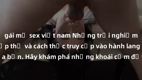 gái mỹ sex việt nam Những trải nghiệm mới lạ với sex tập thể và cách thức truy cập vào hành lang đam mê của bạn. Hãy khám phá những khoái cảm đầy kích thích với tập thể hấp dẫn!