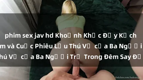 phim sex jav hd Khoảnh Khắc Đầy Kịch Tính: Sex  Việt Nam và Cuộc Phiêu Lưu Thú Vị của Ba Người Trẻ Trong Đêm Say Đắm
