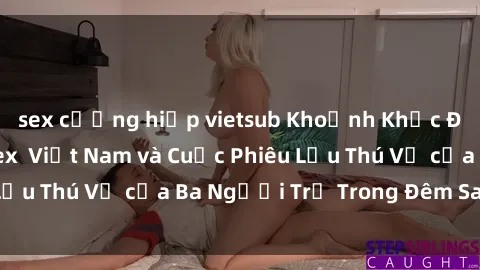 sex cưỡng hiếp vietsub Khoảnh Khắc Đầy Kịch Tính: Sex  Việt Nam và Cuộc Phiêu Lưu Thú Vị của Ba Người Trẻ Trong Đêm Say Đắm