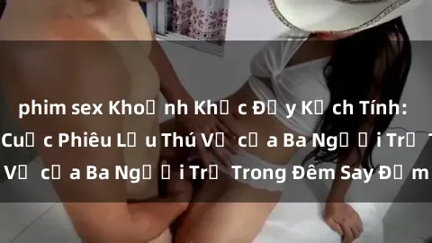 phim sex Khoảnh Khắc Đầy Kịch Tính: Sex  Việt Nam và Cuộc Phiêu Lưu Thú Vị của Ba Người Trẻ Trong Đêm Say Đắm