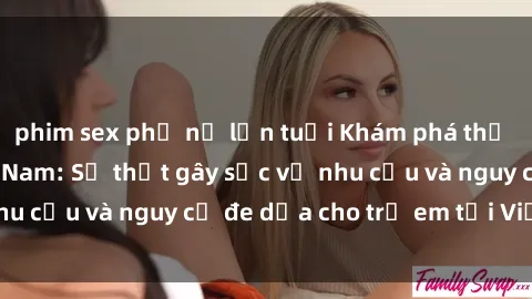 phim sex phụ nữ lớn tuổi Khám phá thế giới sex loli Việt Nam: Sự thật gây sốc về nhu cầu và nguy cơ đe dọa cho trẻ em tại Việt Nam