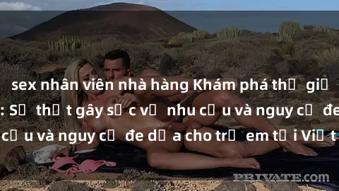 sex nhân viên nhà hàng Khám phá thế giới sex loli Việt Nam: Sự thật gây sốc về nhu cầu và nguy cơ đe dọa cho trẻ em tại Việt Nam