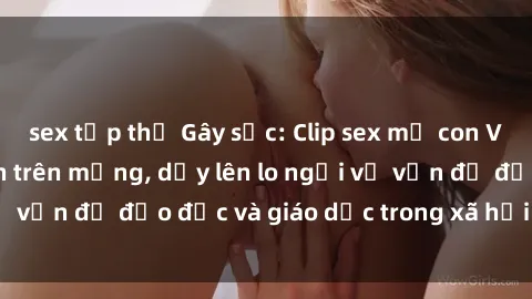 sex tập thể Gây sốc: Clip sex mẹ con Việt Nam lan truyền trên mạng, dấy lên lo ngại về vấn đề đạo đức và giáo dục trong xã hội hiện nay.
